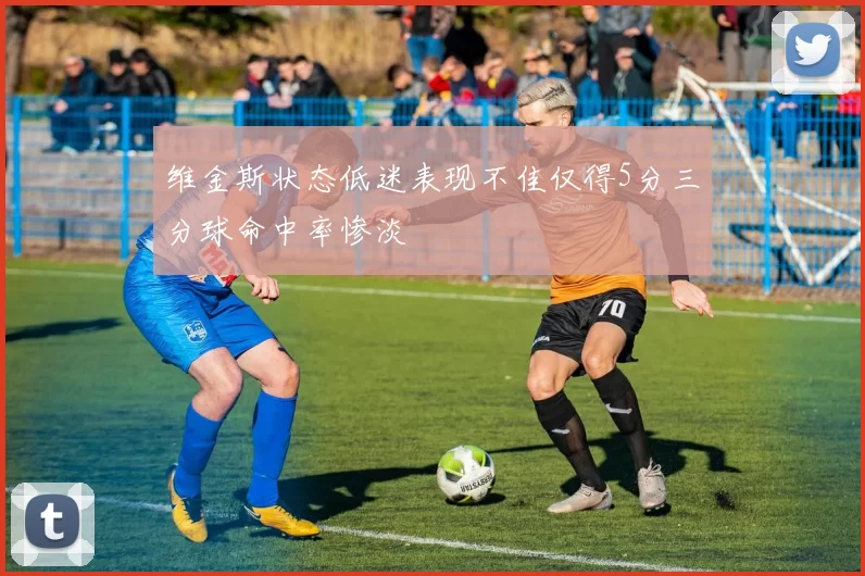 维金斯状态低迷表现不佳仅得5分三分球命中率惨淡