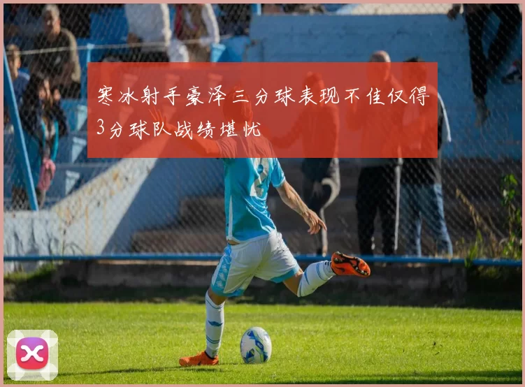 寒冰射手豪泽三分球表现不佳仅得3分球队战绩堪忧