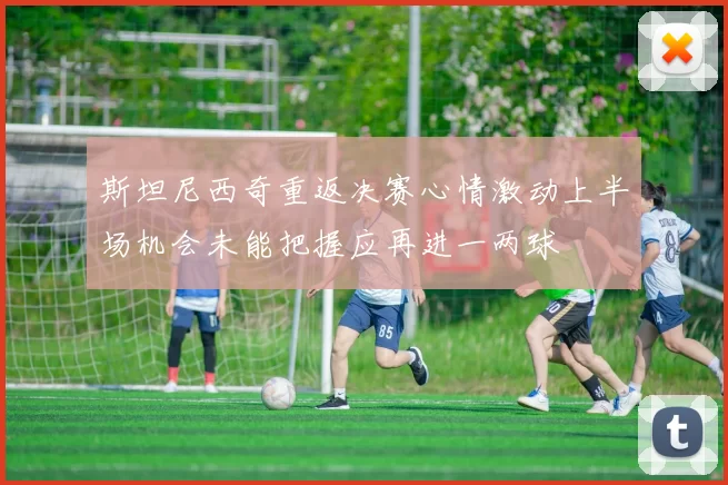斯坦尼西奇重返决赛心情激动上半场机会未能把握应再进一两球
