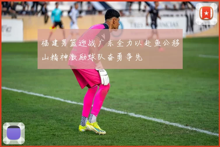 福建男篮迎战广东全力以赴鱼公移山精神激励球队奋勇争先
