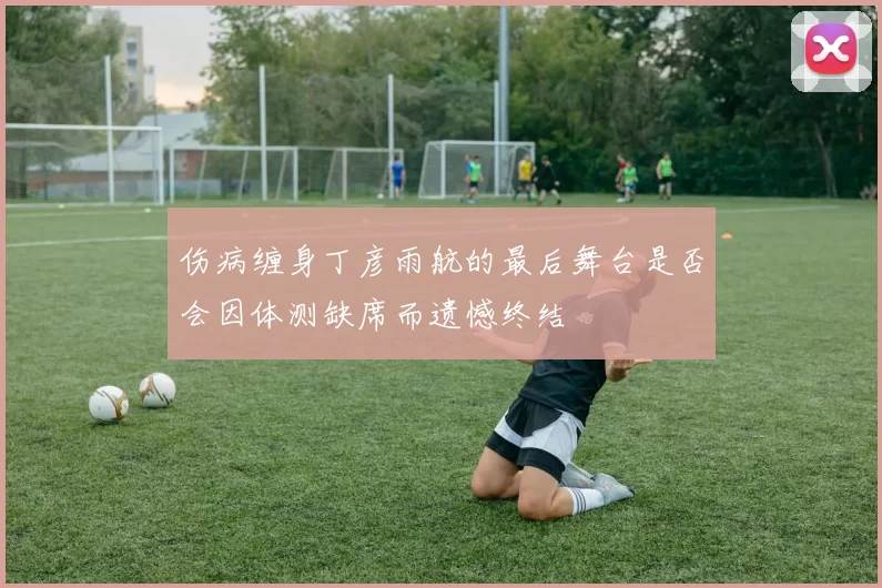 伤病缠身丁彦雨航的最后舞台是否会因体测缺席而遗憾终结