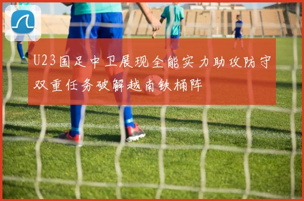 U23国足中卫展现全能实力助攻防守双重任务破解越南铁桶阵