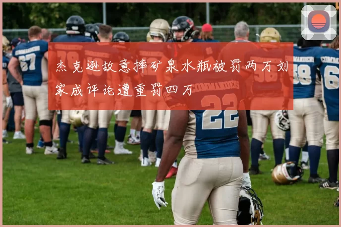 杰克逊故意摔矿泉水瓶被罚两万刘家成评论遭重罚四万