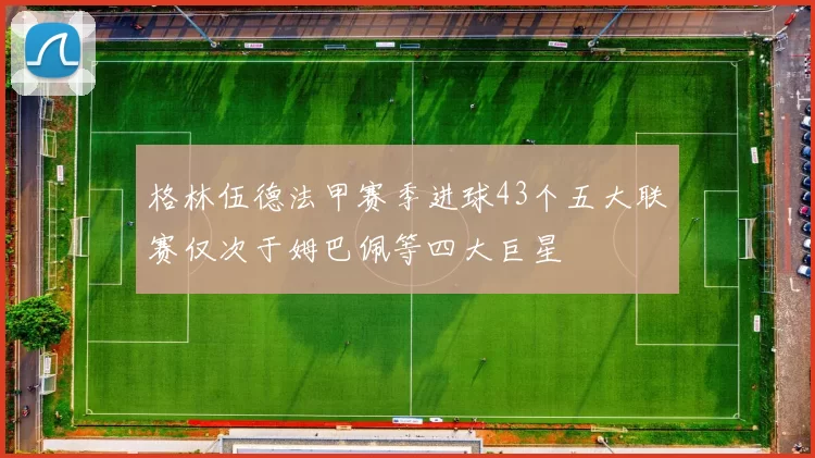 格林伍德法甲赛季进球43个五大联赛仅次于姆巴佩等四大巨星