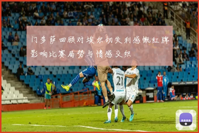门多萨回顾对埃尔切失利感慨红牌影响比赛局势与情感交织