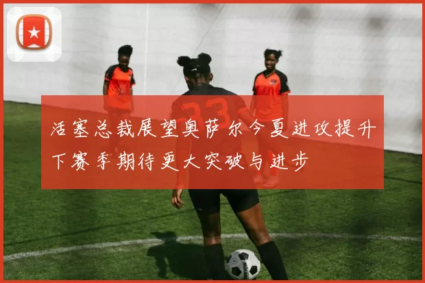 活塞总裁展望奥萨尔今夏进攻提升下赛季期待更大突破与进步