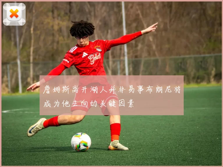 詹姆斯离开湖人并非易事布朗尼将成为他去向的关键因素