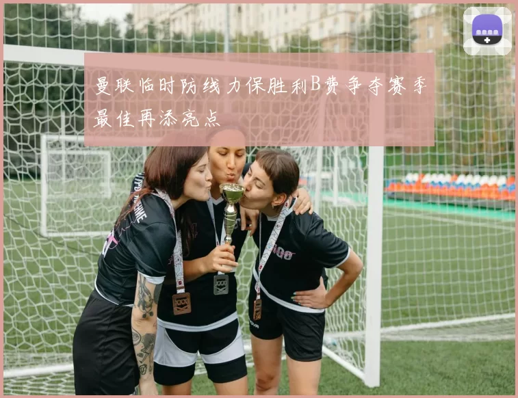 曼联临时防线力保胜利B费争夺赛季最佳再添亮点