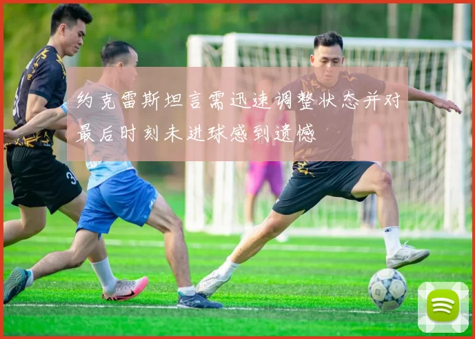 约克雷斯坦言需迅速调整状态并对最后时刻未进球感到遗憾