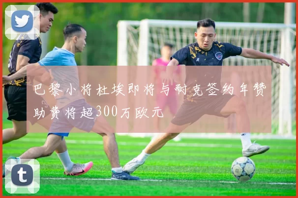 巴黎小将杜埃即将与耐克签约年赞助费将超300万欧元