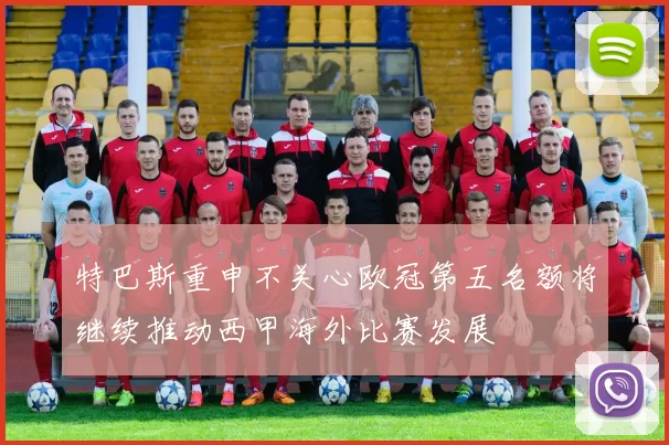 特巴斯重申不关心欧冠第五名额将继续推动西甲海外比赛发展