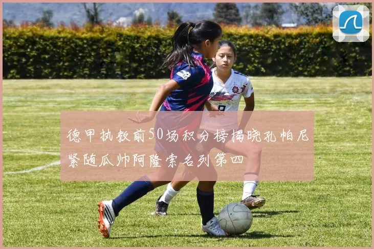 德甲执教前50场积分榜揭晓孔帕尼紧随瓜帅阿隆索名列第四
