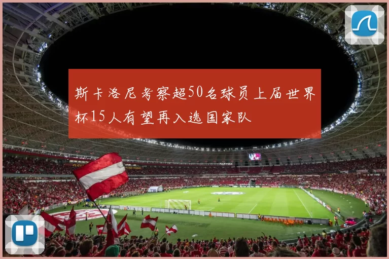 斯卡洛尼考察超50名球员上届世界杯15人有望再入选国家队