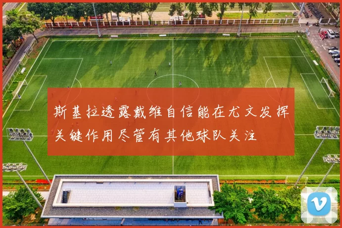 斯基拉透露戴维自信能在尤文发挥关键作用尽管有其他球队关注