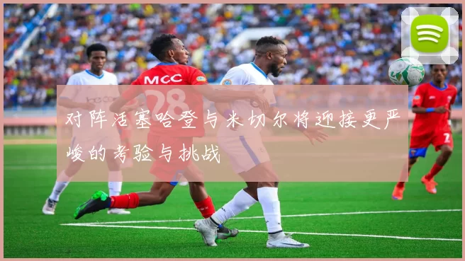 对阵活塞哈登与米切尔将迎接更严峻的考验与挑战