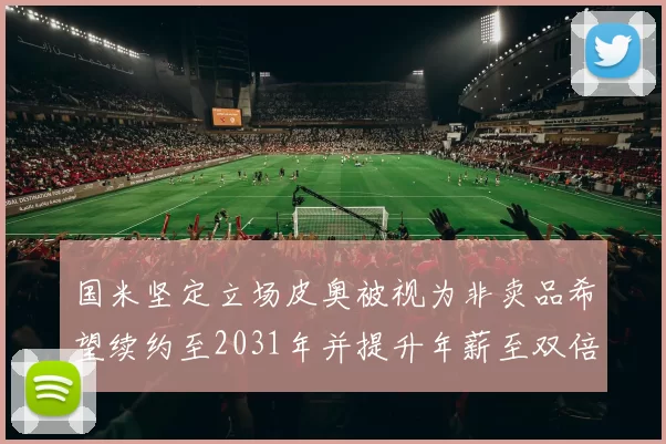 国米坚定立场皮奥被视为非卖品希望续约至2031年并提升年薪至双倍水平