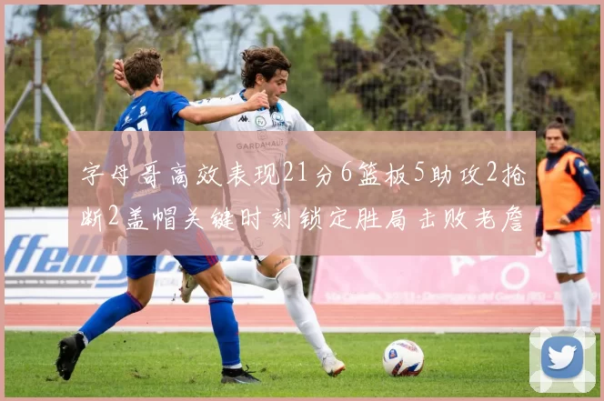 字母哥高效表现21分6篮板5助攻2抢断2盖帽关键时刻锁定胜局击败老詹