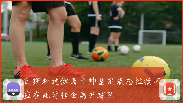 瓦斯科达伽马主帅坚定表态拉扬不应在此时转会离开球队