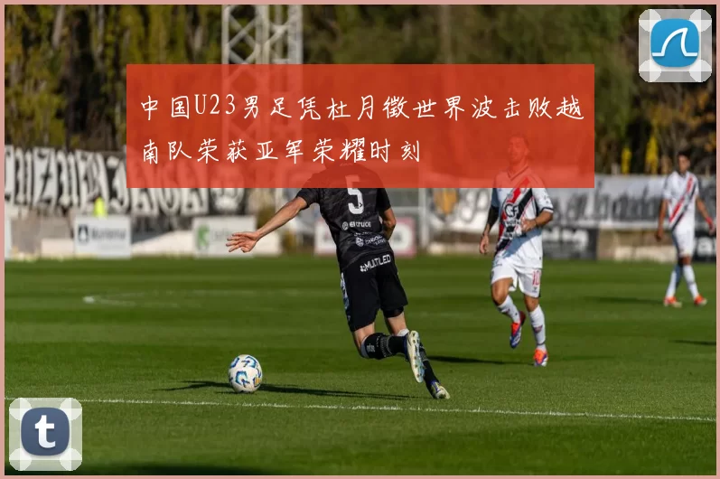 中国U23男足凭杜月徵世界波击败越南队荣获亚军荣耀时刻