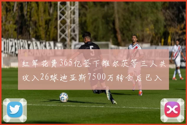 红军花费365亿签下维尔茨等三人共攻入26球迪亚斯7500万转会后已入23球