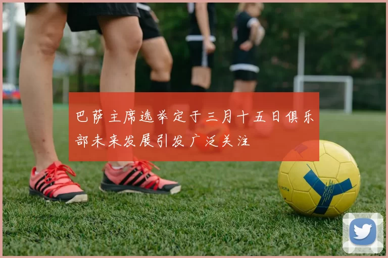 巴萨主席选举定于三月十五日俱乐部未来发展引发广泛关注